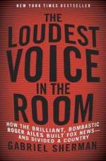 The Loudest Voice In The Room: How The Brilliant, Bombastic Roger Ailes Built Fox News --- And Divided A Country